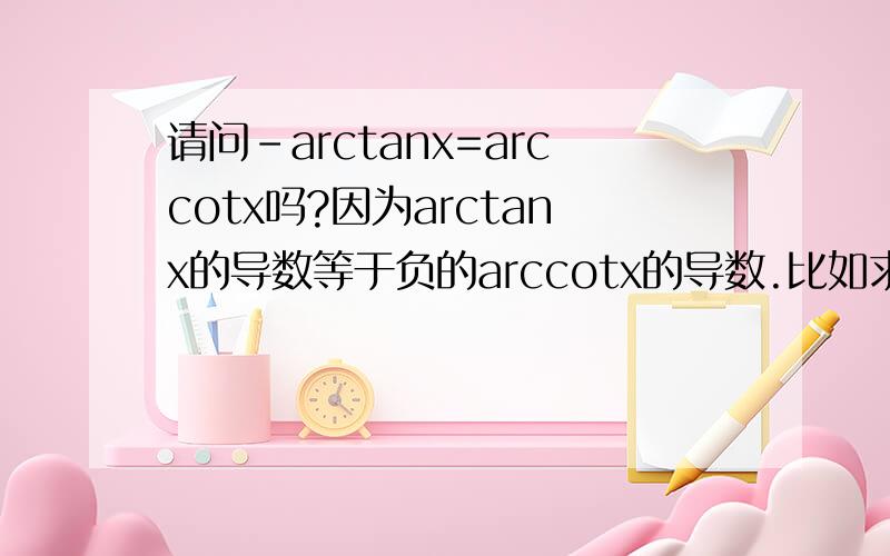 请问-arctanx=arccotx吗?因为arctanx的导数等于负的arccotx的导数.比如求s-（1/1+x^2）dx的积分是不是有两个答案-arctanx和arccotx?