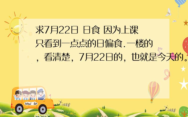 求7月22日 日食 因为上课只看到一点点的日偏食.一楼的，看清楚，7月22日的，也就是今天的。你找个去年的干吗