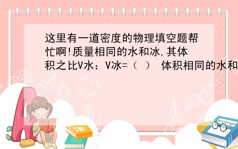 这里有一道密度的物理填空题帮忙啊!质量相同的水和冰,其体积之比V水：V冰=（ ） 体积相同的水和冰,质量之比M水：M冰=（ ）