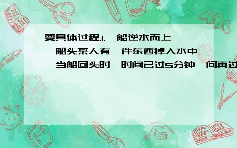 要具体过程.1.一船逆水而上,船头某人有一件东西掉入水中,当船回头时,时间已过5分钟,问再过多久,船才能追上所掉东西?2.一个四位整数,其个位数字为6,若把末尾书移到首位,所得到的新数比原