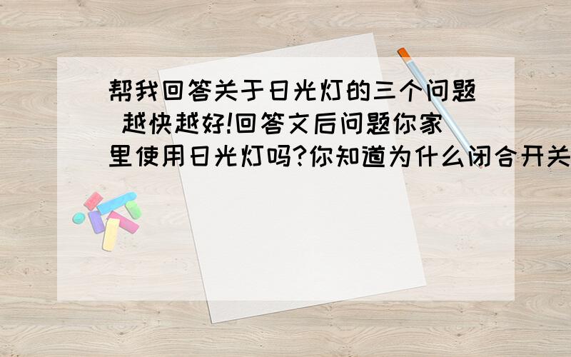 帮我回答关于日光灯的三个问题 越快越好!回答文后问题你家里使用日光灯吗?你知道为什么闭合开关后过几秒钟灯管才发光吗?日光灯的起动正是利用了线圈的自感现象.日光灯主要由灯管、