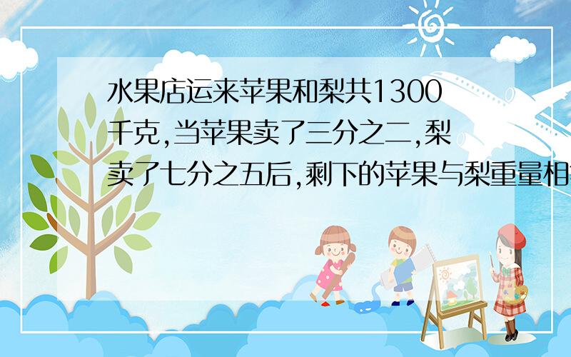 水果店运来苹果和梨共1300千克,当苹果卖了三分之二,梨卖了七分之五后,剩下的苹果与梨重量相等.请问：这两种水果原来各有多少千克?要有理由和算式