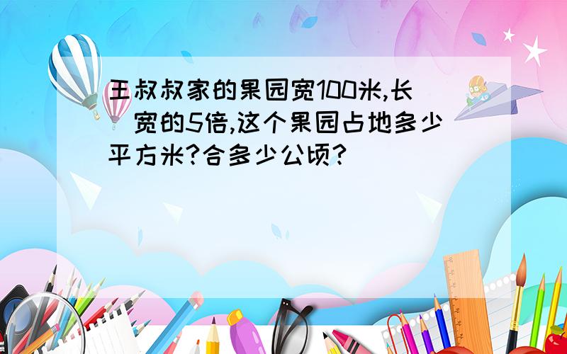 王叔叔家的果园宽100米,长昰宽的5倍,这个果园占地多少平方米?合多少公顷?