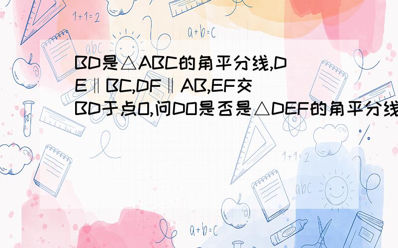 BD是△ABC的角平分线,DE‖BC,DF‖AB,EF交BD于点O,问DO是否是△DEF的角平分线?如果是,试给予说明,如果不是,请明理由