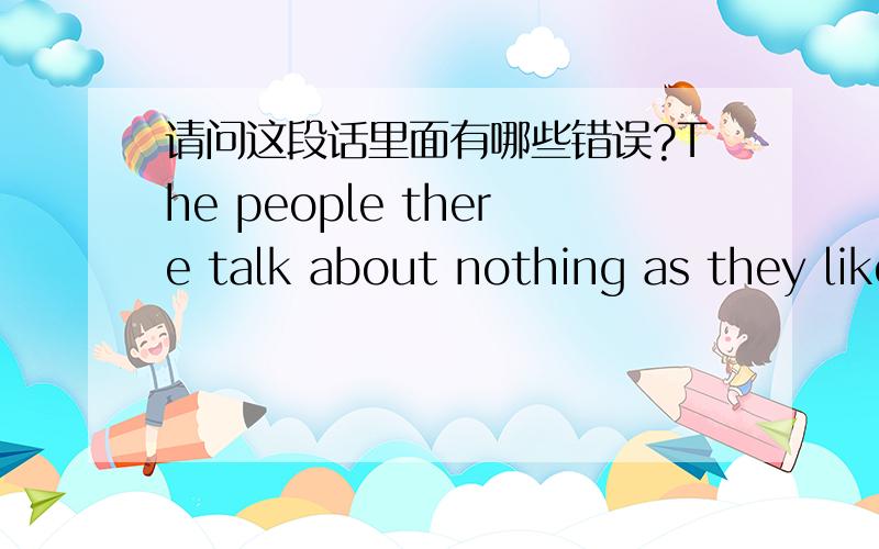 请问这段话里面有哪些错误?The people there talk about nothing as they like.Many people have got well with their spoken English.It's real necessary to go there.