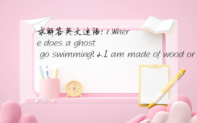 求解答英文迷语!1.Where does a ghost go swimming?2.I am made of wood or plastic.I am long and thin.I have a twin.You almays use us together.What am 3.What has a mouth and a fork but never eats?4.What has a hand but can't scratch itself?5.What h