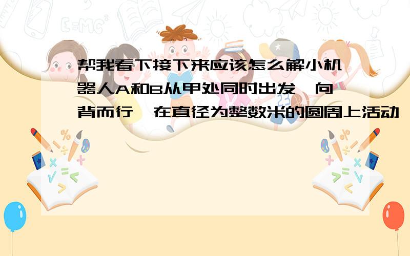 帮我看下接下来应该怎么解小机器人A和B从甲处同时出发,向背而行,在直径为整数米的圆周上活动,15分钟内相遇7次：如果A得速度每分钟增加6米,则A和B在15分钟内相遇9次,问直径最长和最短分