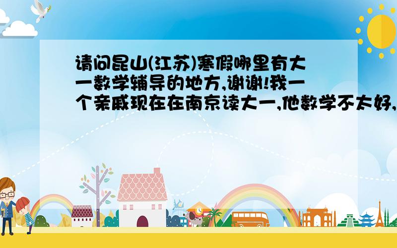 请问昆山(江苏)寒假哪里有大一数学辅导的地方,谢谢!我一个亲戚现在在南京读大一,他数学不太好,所以想寒假回昆山找人补一补,不知道各位有谁知道,如果在昆山的朋友知道的话,请回一下,我