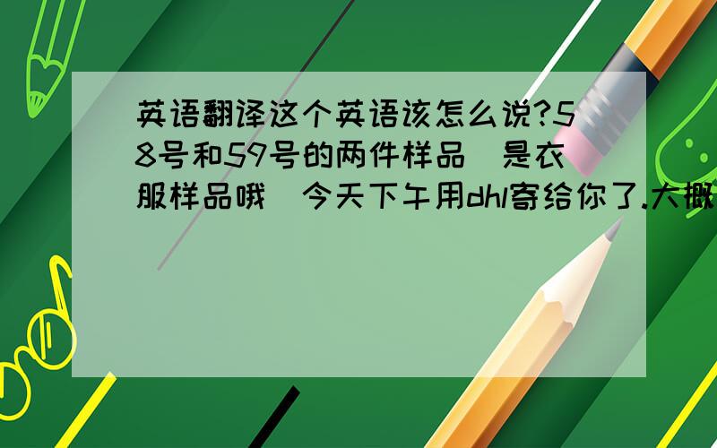 英语翻译这个英语该怎么说?58号和59号的两件样品（是衣服样品哦）今天下午用dhl寄给你了.大概下周二可到达您那.是上述意思就行哈.