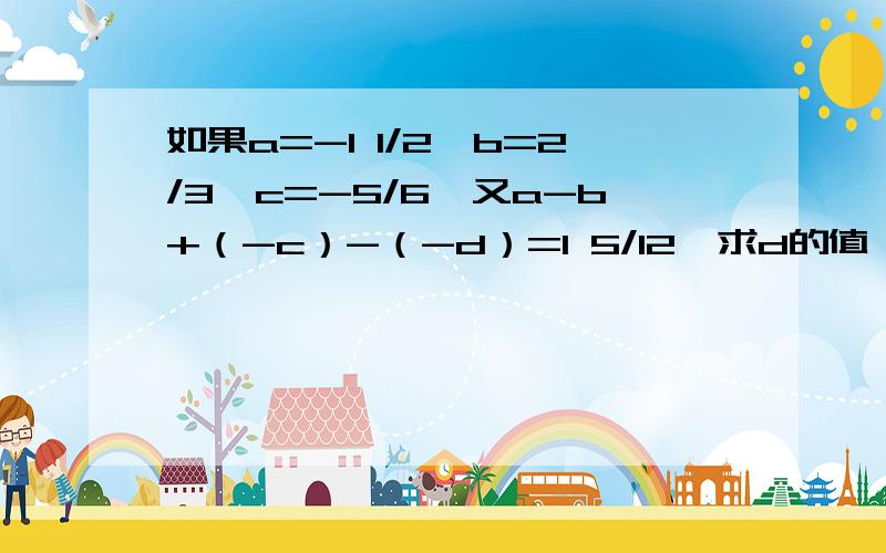 如果a=-1 1/2,b=2/3,c=-5/6,又a-b+（-c）-（-d）=1 5/12,求d的值