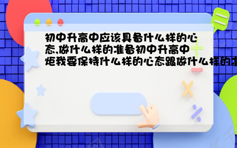 初中升高中应该具备什么样的心态,做什么样的准备初中升高中炬我要保持什么样的心态跟做什么样的准备我才能适应好高中生活,能够不掉队,不吃力,压力少