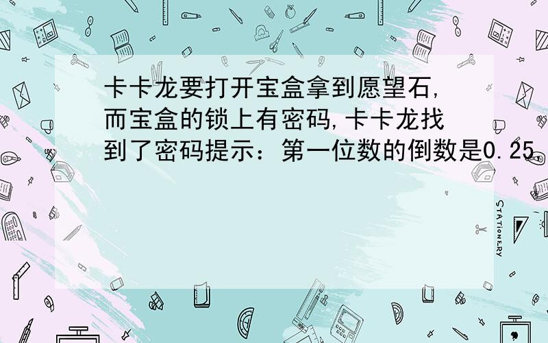 卡卡龙要打开宝盒拿到愿望石,而宝盒的锁上有密码,卡卡龙找到了密码提示：第一位数的倒数是0.25,第二位数的倒数是第一位倒数的一半,第三位倒数比它本身小二分之三,第四位数为最大1位数