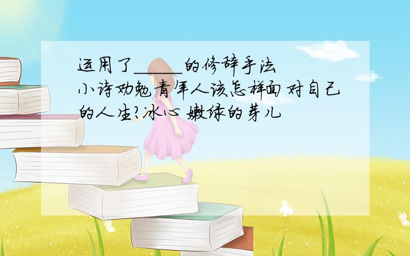 运用了_____的修辞手法 小诗劝勉青年人该怎样面对自己的人生?冰心 嫩绿的芽儿