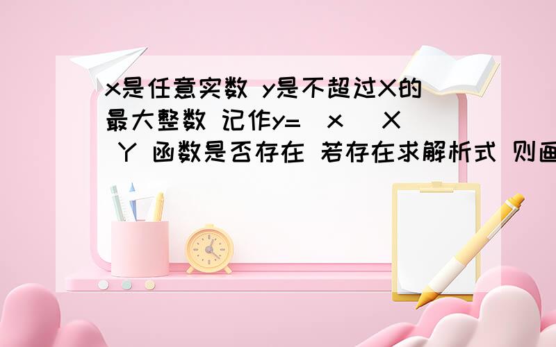 x是任意实数 y是不超过X的最大整数 记作y=[x] X Y 函数是否存在 若存在求解析式 则画图像这道题我会做了 可我不想浪费悬赏分 只要写差不多的 100分 就给你了 最好留下qq号 以后还有很多题目