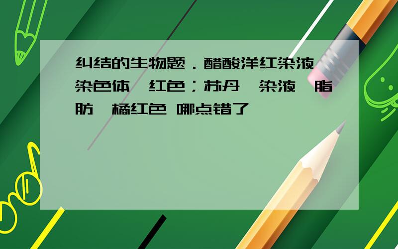 纠结的生物题．醋酸洋红染液—染色体—红色；苏丹Ⅳ染液—脂肪—橘红色 哪点错了