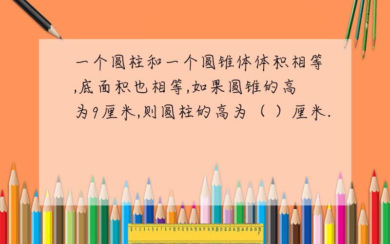 一个圆柱和一个圆锥体体积相等,底面积也相等,如果圆锥的高为9厘米,则圆柱的高为（ ）厘米.