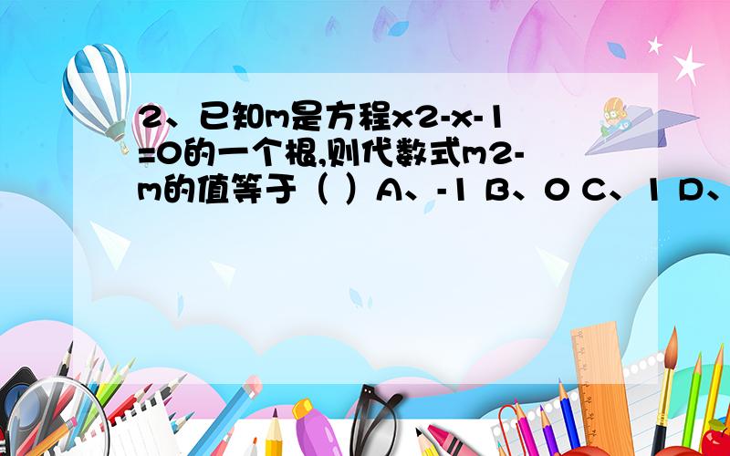 2、已知m是方程x2-x-1=0的一个根,则代数式m2-m的值等于（ ）A、-1 B、0 C、1 D、2