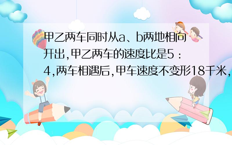 甲乙两车同时从a、b两地相向开出,甲乙两车的速度比是5：4,两车相遇后,甲车速度不变形18千米,结果两车恰好同时到达对方出发地.甲车每小时行多少千米