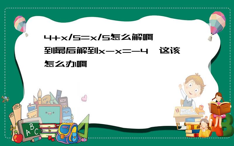 4+x/5=x/5怎么解啊,到最后解到x-x=-4,这该怎么办啊,