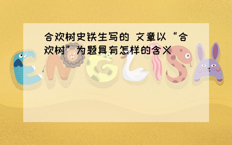 合欢树史铁生写的 文章以“合欢树”为题具有怎样的含义