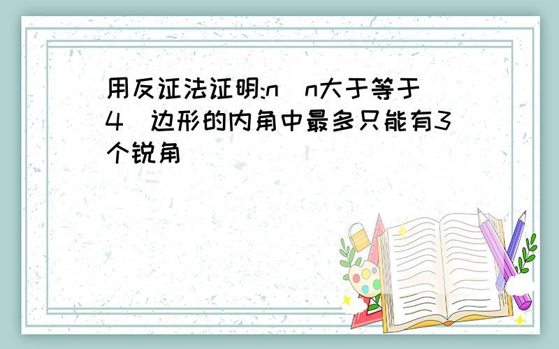 用反证法证明:n(n大于等于4)边形的内角中最多只能有3个锐角