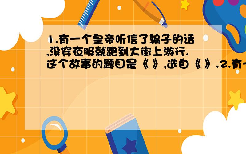 1.有一个皇帝听信了骗子的话,没穿衣服就跑到大街上游行.这个故事的题目是《 》,选自《 》.2.有一位穷人家的少年得到了一盏油灯,只要轻轻一擦,油灯里就跳出一个魔鬼来,魔鬼神通广大,帮