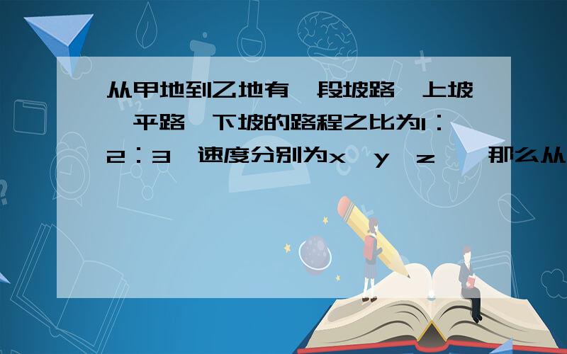 从甲地到乙地有一段坡路,上坡、平路、下坡的路程之比为1：2：3,速度分别为x、y、z、,那么从家低到异地,再从乙地返回甲地的平均速度是多少?“那么从家低到异地”应该是“那么从甲地到