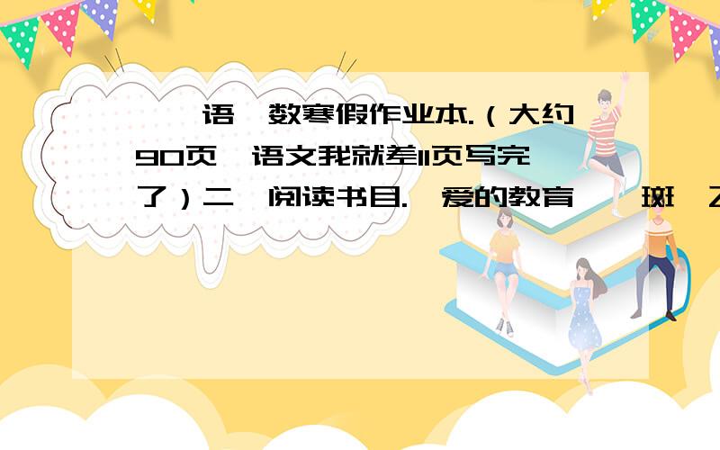 一、语、数寒假作业本.（大约90页,语文我就差11页写完了）二、阅读书目.《爱的教育》《斑羚飞渡》《城南旧事》1、读书时写积累18页.2、要求背诵积累本里的内容.3、三篇读后感.三、艺术