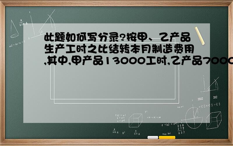 此题如何写分录?按甲、乙产品生产工时之比结转本月制造费用,其中,甲产品13000工时,乙产品7000工时.