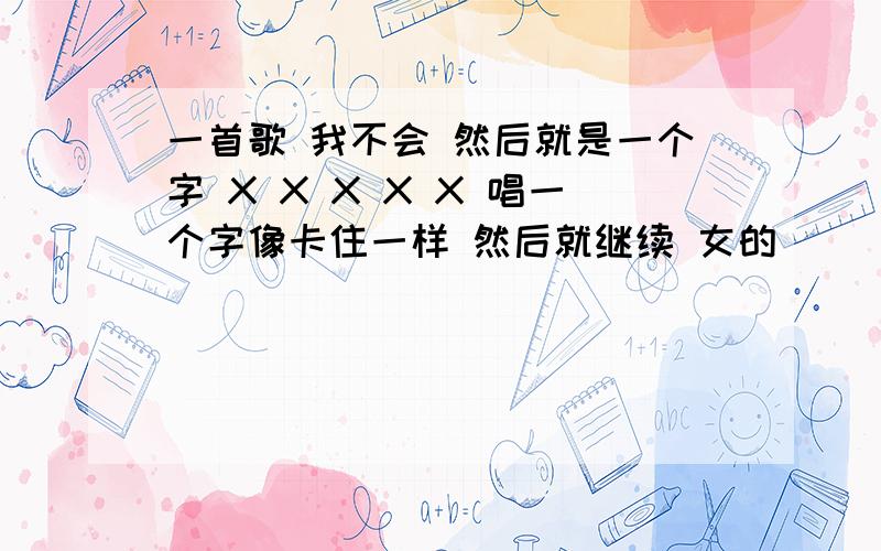 一首歌 我不会 然后就是一个字 X X X X X 唱一个字像卡住一样 然后就继续 女的