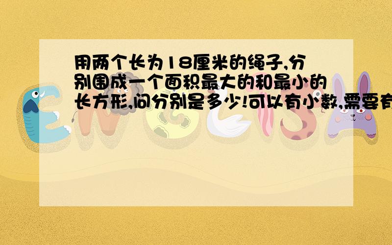 用两个长为18厘米的绳子,分别围成一个面积最大的和最小的长方形,问分别是多少!可以有小数,需要有过程和公式.谢谢各位.