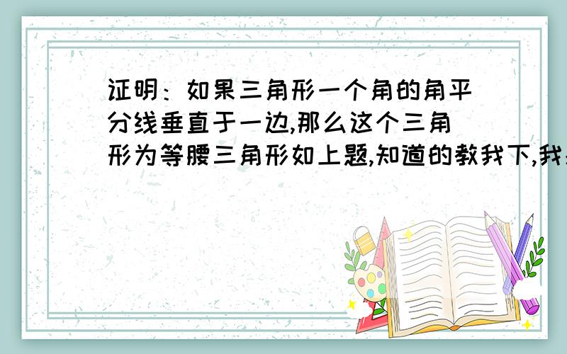 证明：如果三角形一个角的角平分线垂直于一边,那么这个三角形为等腰三角形如上题,知道的教我下,我感激不尽