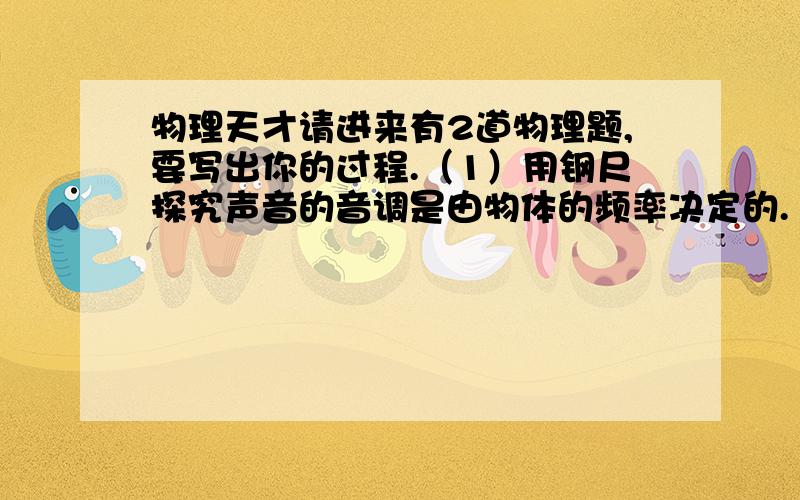 物理天才请进来有2道物理题,要写出你的过程.（1）用钢尺探究声音的音调是由物体的频率决定的.（2）用钢尺探究声音的响度是由物体的幅度决定的.