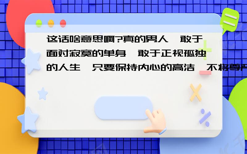 这话啥意思啊?真的男人,敢于面对寂寞的单身,敢于正视孤独的人生,只要保持内心的高洁,不将尊严丢入尘埃,总会涅盘成功.