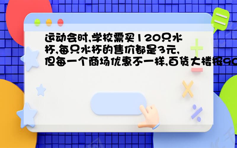 运动会时,学校需买120只水杯,每只水杯的售价都是3元,但每一个商场优惠不一样,百货大楼按90%出售,商场大买8只送1只,请你帮学学校算一算,到那家买合算?非常急!算式必备!商场大厦