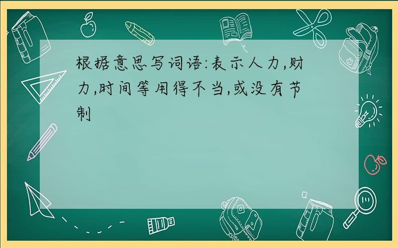 根据意思写词语:表示人力,财力,时间等用得不当,或没有节制