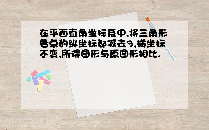 在平面直角坐标系中,将三角形各点的纵坐标都减去3,横坐标不变,所得图形与原图形相比.