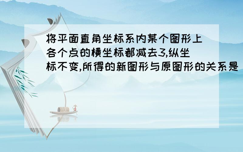 将平面直角坐标系内某个图形上各个点的横坐标都减去3,纵坐标不变,所得的新图形与原图形的关系是 （）A.新图形可由原图形向左平移3各单位得到B.新图形可由原图形向右平移3各单位得到C.