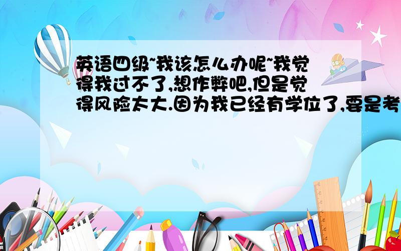 英语四级~我该怎么办呢~我觉得我过不了,想作弊吧,但是觉得风险太大.因为我已经有学位了,要是考中作弊,太冒险了,万一被发现,学位就没了.套号以后也可能会被发现,因为没有档案,信息都是