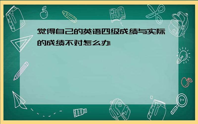 觉得自己的英语四级成绩与实际的成绩不对怎么办