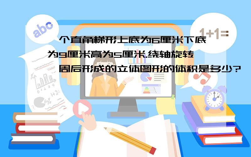 一个直角梯形上底为6厘米下底为9厘米高为5厘米.绕轴旋转一周后形成的立体图形的体积是多少?