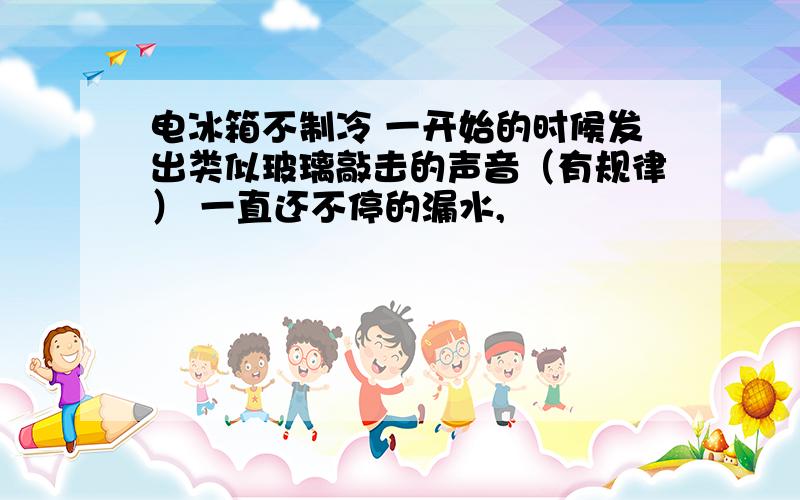 电冰箱不制冷 一开始的时候发出类似玻璃敲击的声音（有规律） 一直还不停的漏水,