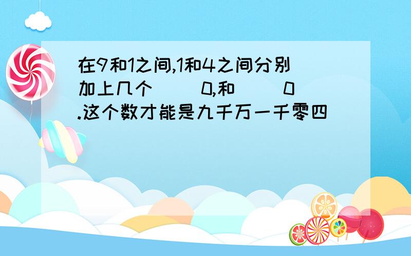 在9和1之间,1和4之间分别加上几个( )0,和（ ）0.这个数才能是九千万一千零四