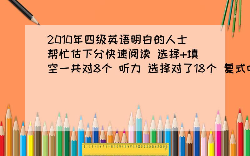 2010年四级英语明白的人士帮忙估下分快速阅读 选择+填空一共对8个 听力 选择对了18个 复式听写 3 个 句子都写了一点儿 仔细阅读 6个15选10 胡写的 完形填空 11个 翻译 写了大概 写作水平一般