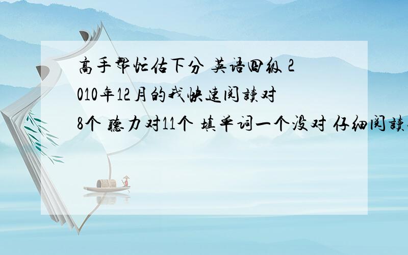 高手帮忙估下分 英语四级 2010年12月的我快速阅读对8个 听力对11个 填单词一个没对 仔细阅读对8个 完型12个翻译对1个或2个 15选10瞎写的 作文写了150个词左右 按10分左右算 能过吗 最好给一个