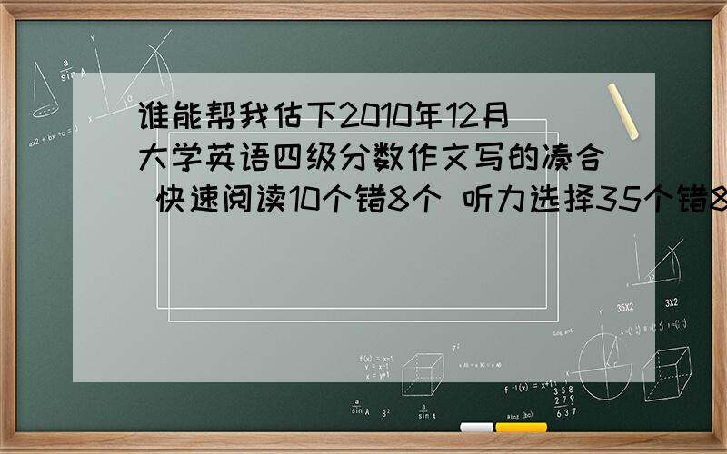 谁能帮我估下2010年12月大学英语四级分数作文写的凑合 快速阅读10个错8个 听力选择35个错8个 填空全错 选词填空10个错3个 仔细阅读10个错10个 完形填空20个错7个 翻译5个错1个