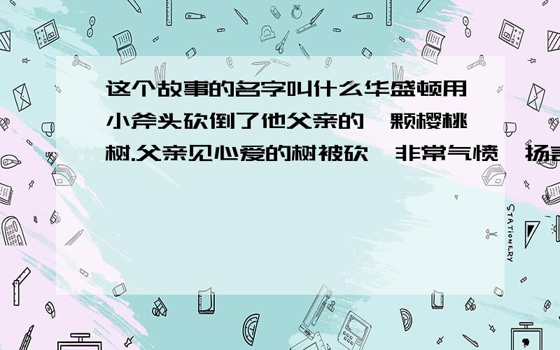 这个故事的名字叫什么华盛顿用小斧头砍倒了他父亲的一颗樱桃树.父亲见心爱的树被砍,非常气愤,扬言要给那个砍树的一顿教训.而华盛顿在盛怒的父亲面前毫不逃避地承认了自己的错误.父