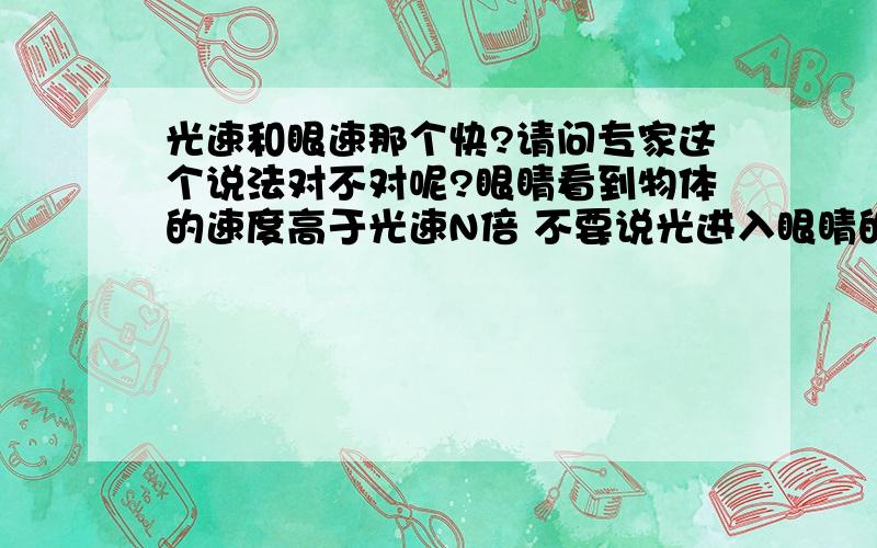 光速和眼速那个快?请问专家这个说法对不对呢?眼睛看到物体的速度高于光速N倍 不要说光进入眼睛的速度首先光一直都在发生着 举例物体是黑洞的话你应该不能说成是光吧 眼睛看到黑洞的