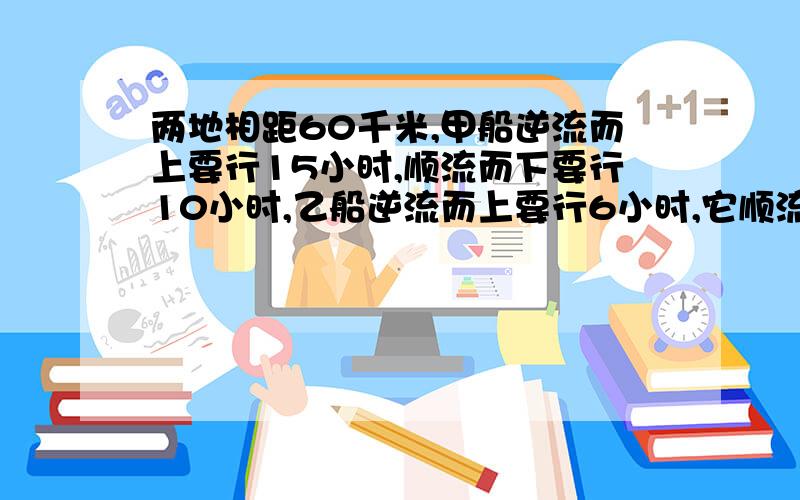 两地相距60千米,甲船逆流而上要行15小时,顺流而下要行10小时,乙船逆流而上要行6小时,它顺流而下要行多