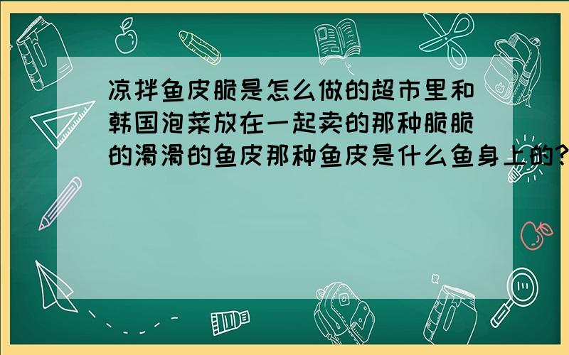 凉拌鱼皮脆是怎么做的超市里和韩国泡菜放在一起卖的那种脆脆的滑滑的鱼皮那种鱼皮是什么鱼身上的?为什么那么厚?